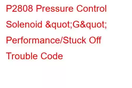 P2808 Pressure Control Solenoid "G" Performance/Stuck Off Trouble Code