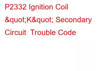 P2332 Ignition Coil "K" Secondary Circuit Trouble Code