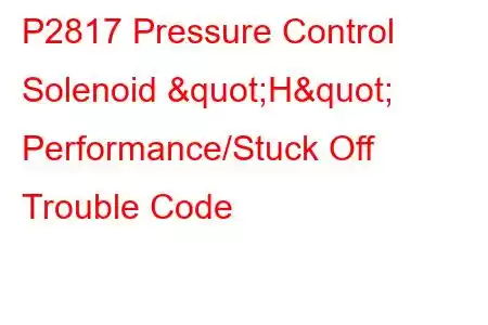 P2817 Pressure Control Solenoid "H" Performance/Stuck Off Trouble Code