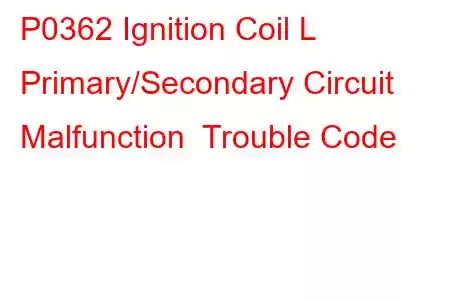 P0362 Ignition Coil L Primary/Secondary Circuit Malfunction Trouble Code