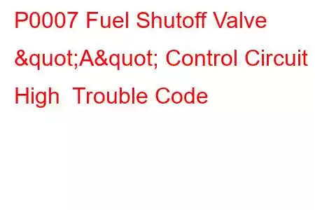 P0007 Fuel Shutoff Valve "A" Control Circuit High Trouble Code