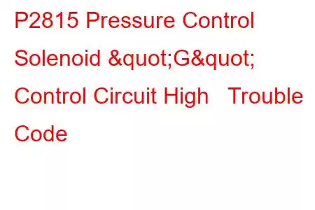 P2815 Pressure Control Solenoid "G" Control Circuit High Trouble Code