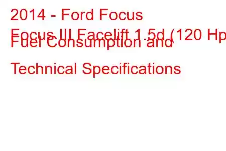 2014 - Ford Focus
Focus III Facelift 1.5d (120 Hp) Fuel Consumption and Technical Specifications