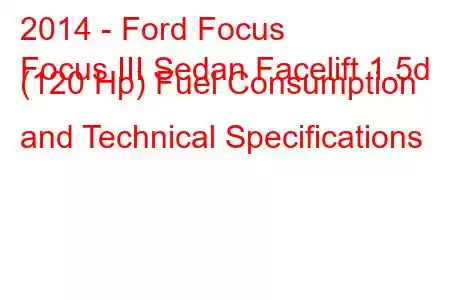 2014 - Ford Focus
Focus III Sedan Facelift 1.5d (120 Hp) Fuel Consumption and Technical Specifications