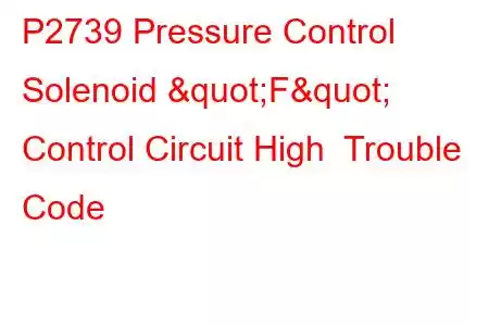 P2739 Pressure Control Solenoid "F" Control Circuit High Trouble Code