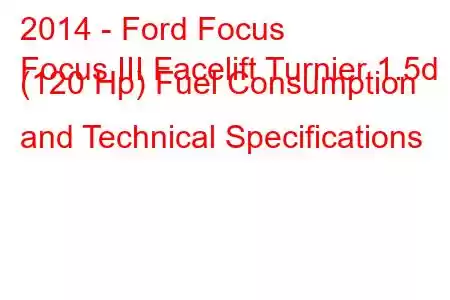 2014 - Ford Focus
Focus III Facelift Turnier 1.5d (120 Hp) Fuel Consumption and Technical Specifications