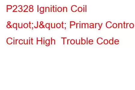 P2328 Ignition Coil "J" Primary Control Circuit High Trouble Code