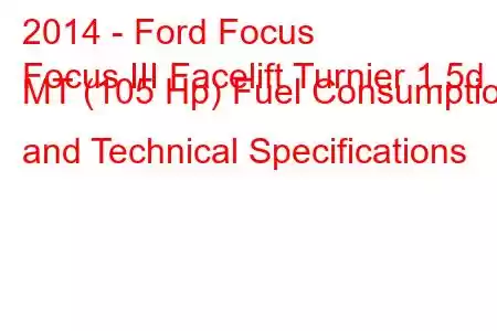 2014 - Ford Focus
Focus III Facelift Turnier 1.5d MT (105 Hp) Fuel Consumption and Technical Specifications