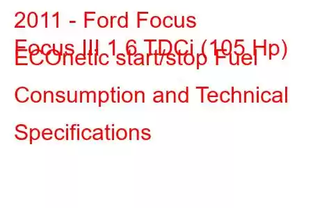 2011 - Ford Focus
Focus III 1.6 TDCi (105 Hp) ECOnetic start/stop Fuel Consumption and Technical Specifications